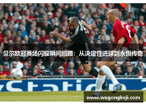 贝尔欧冠赛场闪耀瞬间回顾:从决定性进球到永恒传奇 贝尔欧冠赛场闪耀瞬间回顾:从决定性进球到永恒传奇