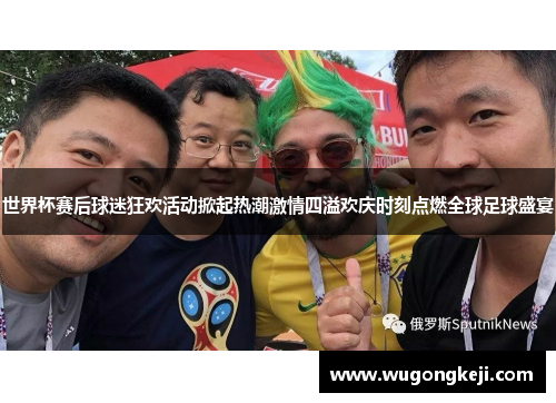 世界杯赛后球迷狂欢活动掀起热潮激情四溢欢庆时刻点燃全球足球盛宴