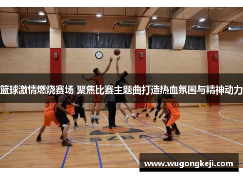 篮球激情燃烧赛场 聚焦比赛主题曲打造热血氛围与精神动力 篮球激情燃烧赛场 聚焦比赛主题曲打造热血氛围与精神动力