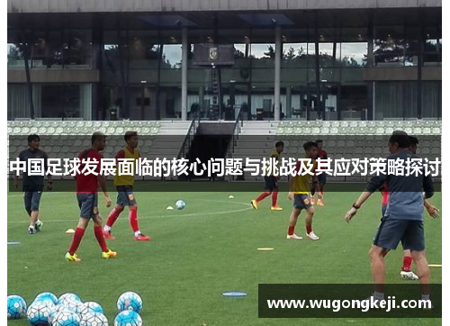 中国足球发展面临的核心问题与挑战及其应对策略探讨 中国足球发展面临的核心问题与挑战及其应对策略探讨