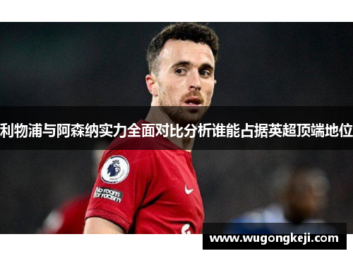 利物浦与阿森纳实力全面对比分析谁能占据英超顶端地位