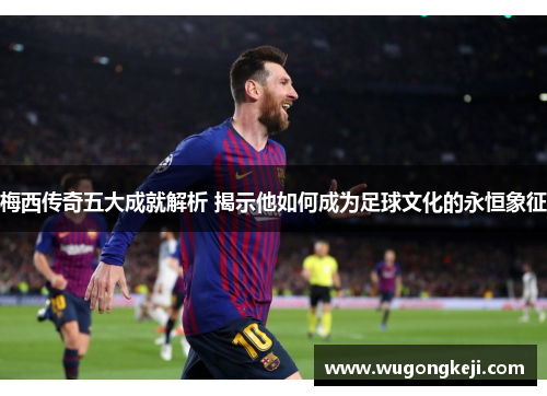 梅西传奇五大成就解析 揭示他如何成为足球文化的永恒象征
