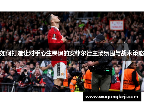如何打造让对手心生畏惧的安菲尔德主场氛围与战术策略