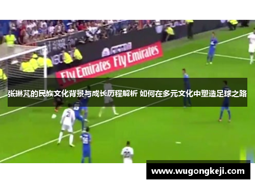 张琳芃的民族文化背景与成长历程解析 如何在多元文化中塑造足球之路