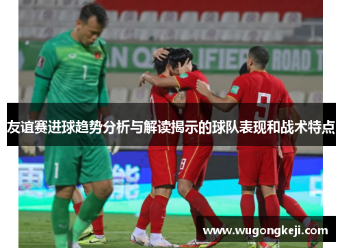 友谊赛进球趋势分析与解读揭示的球队表现和战术特点