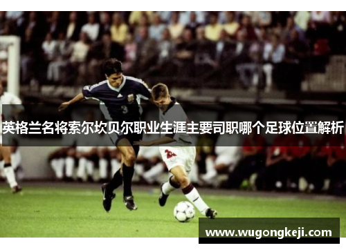 英格兰名将索尔坎贝尔职业生涯主要司职哪个足球位置解析